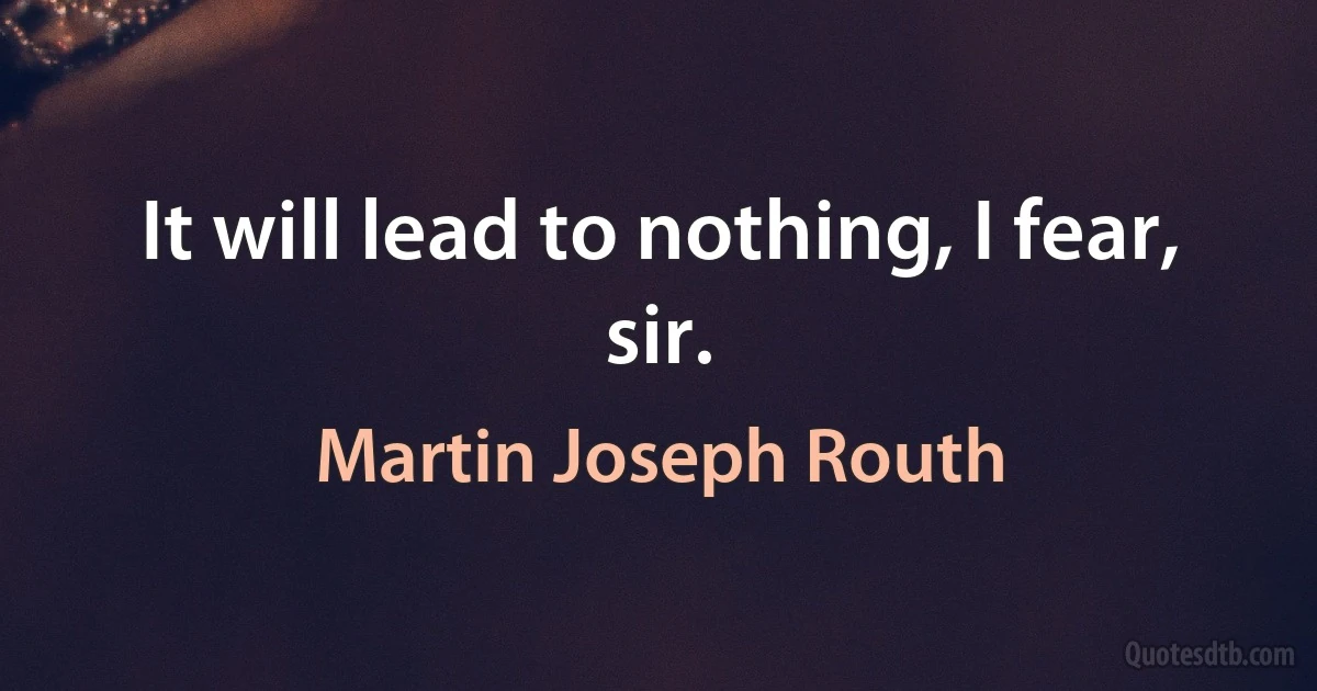 It will lead to nothing, I fear, sir. (Martin Joseph Routh)