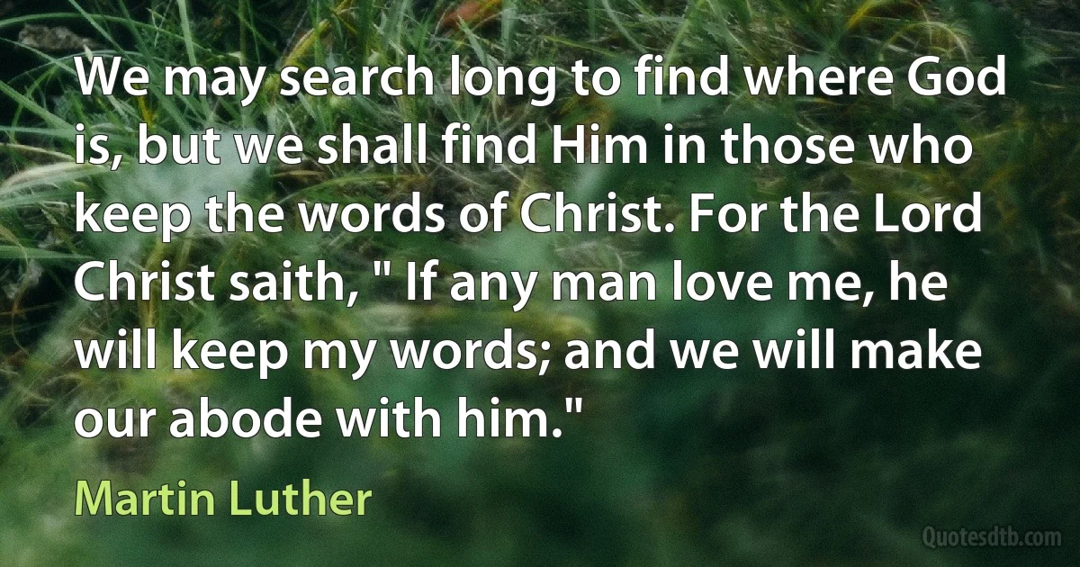 We may search long to find where God is, but we shall find Him in those who keep the words of Christ. For the Lord Christ saith, " If any man love me, he will keep my words; and we will make our abode with him." (Martin Luther)