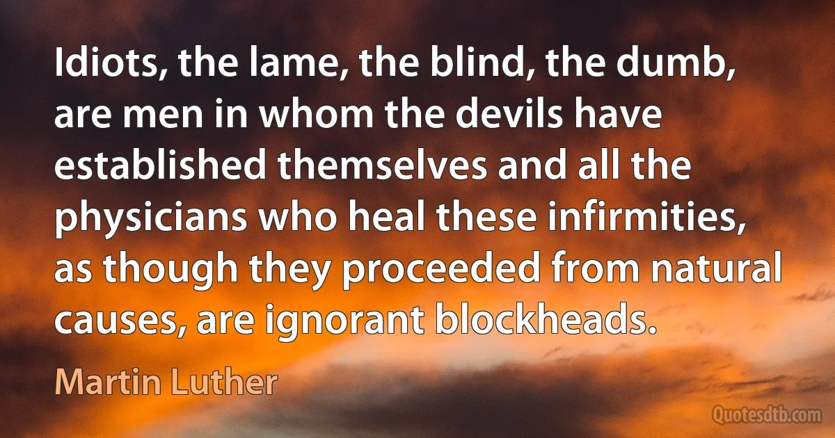 Idiots, the lame, the blind, the dumb, are men in whom the devils have established themselves and all the physicians who heal these infirmities, as though they proceeded from natural causes, are ignorant blockheads. (Martin Luther)