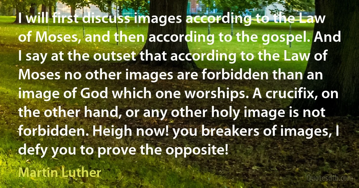 I will first discuss images according to the Law of Moses, and then according to the gospel. And I say at the outset that according to the Law of Moses no other images are forbidden than an image of God which one worships. A crucifix, on the other hand, or any other holy image is not forbidden. Heigh now! you breakers of images, I defy you to prove the opposite! (Martin Luther)