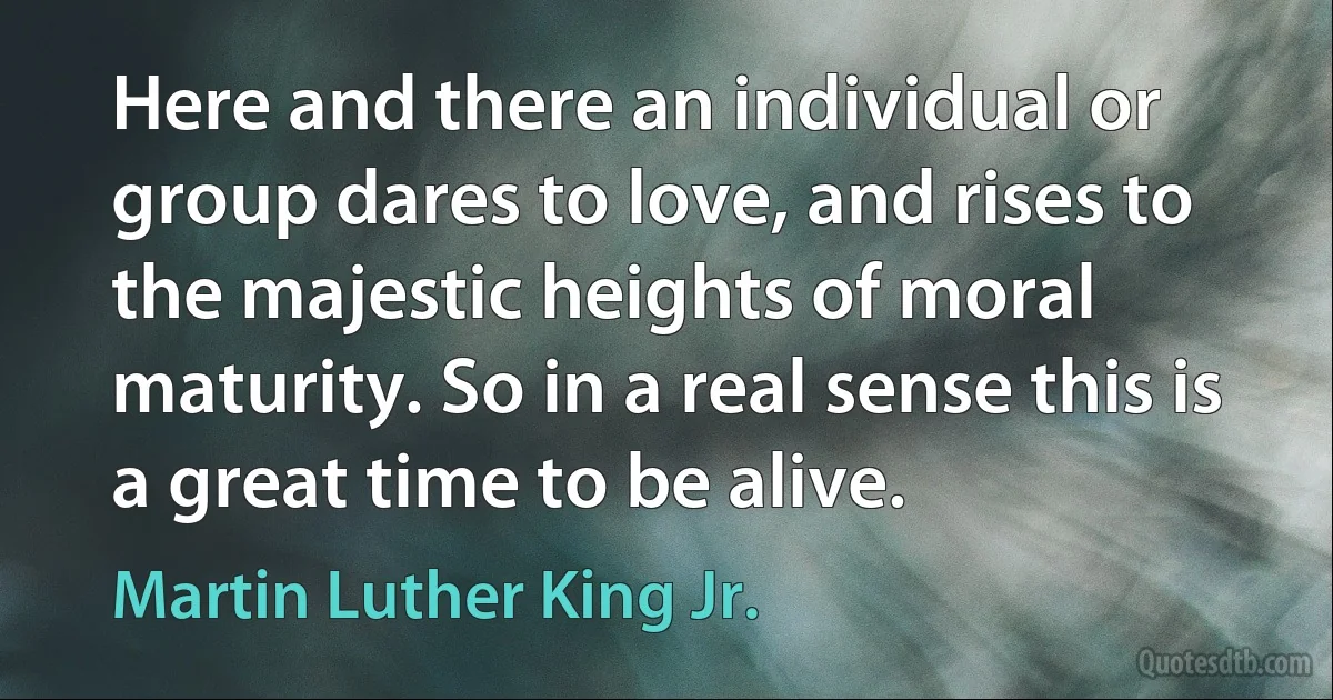 Here and there an individual or group dares to love, and rises to the majestic heights of moral maturity. So in a real sense this is a great time to be alive. (Martin Luther King Jr.)