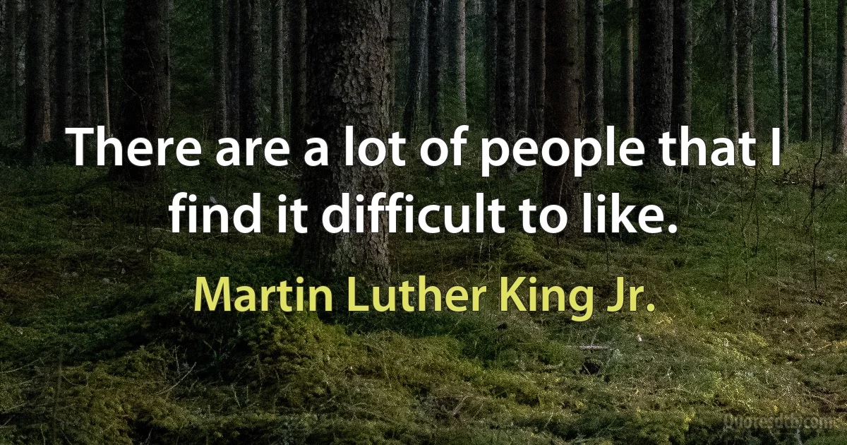 There are a lot of people that I find it difficult to like. (Martin Luther King Jr.)