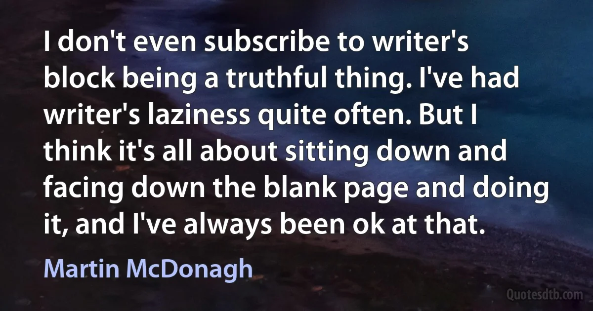 I don't even subscribe to writer's block being a truthful thing. I've had writer's laziness quite often. But I think it's all about sitting down and facing down the blank page and doing it, and I've always been ok at that. (Martin McDonagh)