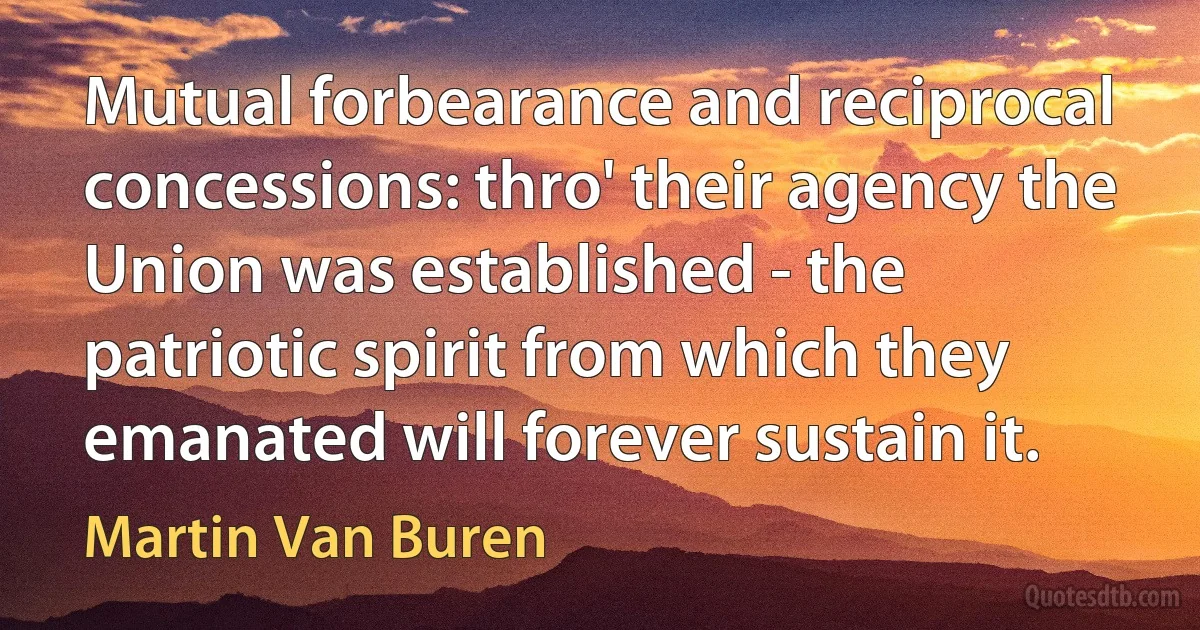 Mutual forbearance and reciprocal concessions: thro' their agency the Union was established - the patriotic spirit from which they emanated will forever sustain it. (Martin Van Buren)