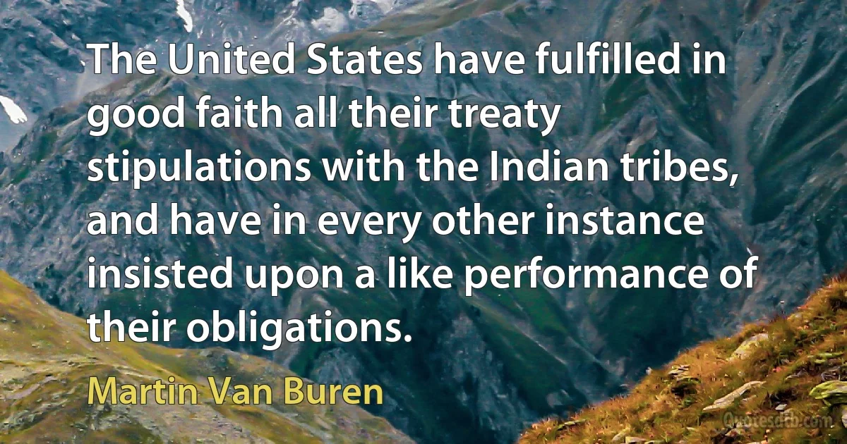 The United States have fulfilled in good faith all their treaty stipulations with the Indian tribes, and have in every other instance insisted upon a like performance of their obligations. (Martin Van Buren)