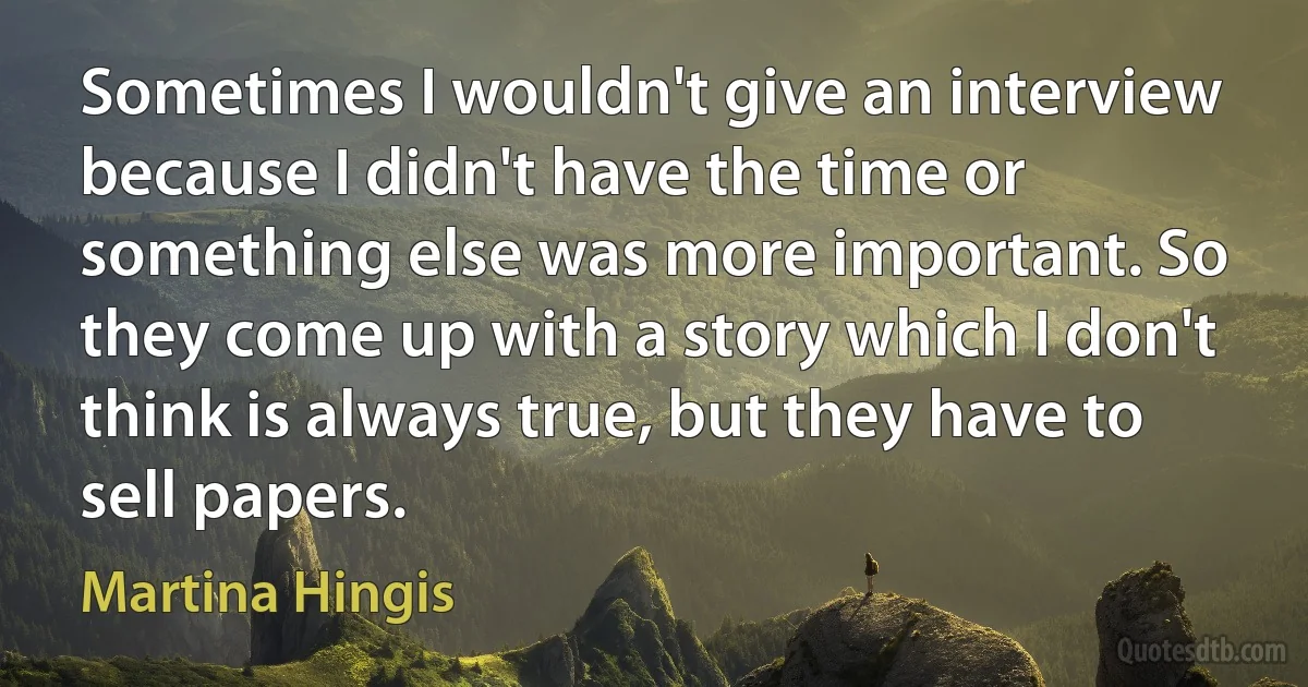 Sometimes I wouldn't give an interview because I didn't have the time or something else was more important. So they come up with a story which I don't think is always true, but they have to sell papers. (Martina Hingis)