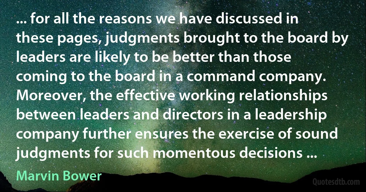 ... for all the reasons we have discussed in these pages, judgments brought to the board by leaders are likely to be better than those coming to the board in a command company. Moreover, the effective working relationships between leaders and directors in a leadership company further ensures the exercise of sound judgments for such momentous decisions ... (Marvin Bower)