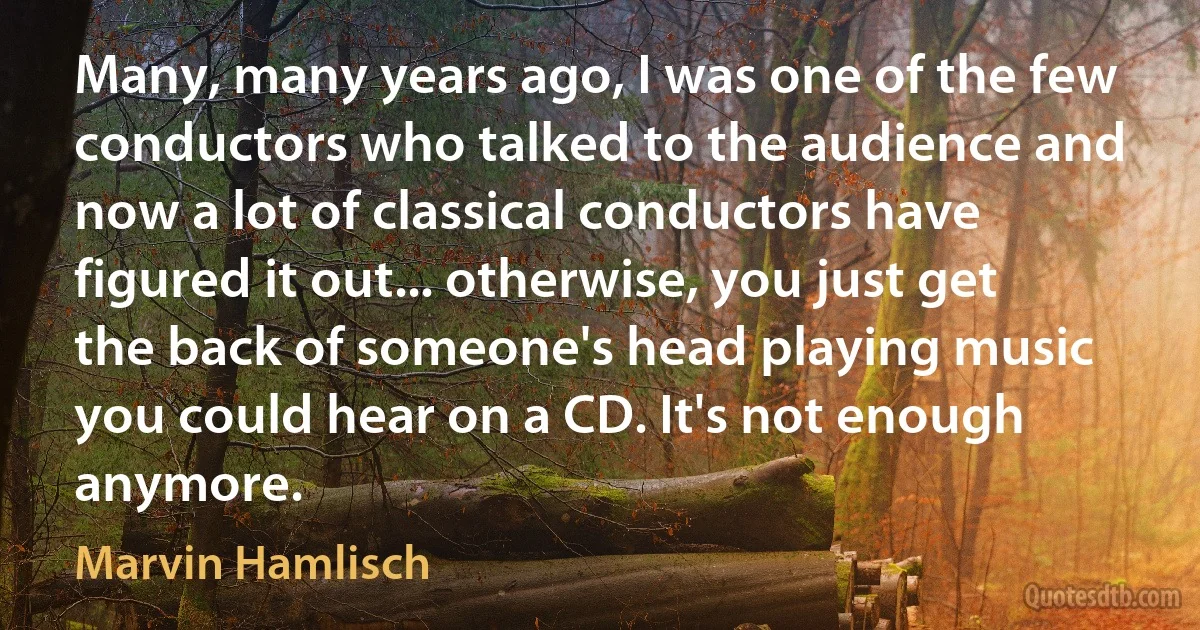 Many, many years ago, I was one of the few conductors who talked to the audience and now a lot of classical conductors have figured it out... otherwise, you just get the back of someone's head playing music you could hear on a CD. It's not enough anymore. (Marvin Hamlisch)