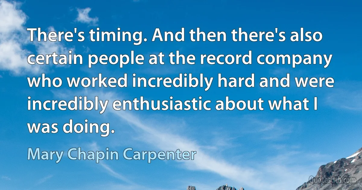 There's timing. And then there's also certain people at the record company who worked incredibly hard and were incredibly enthusiastic about what I was doing. (Mary Chapin Carpenter)