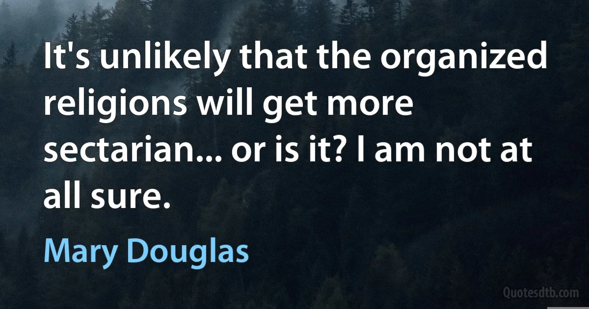 It's unlikely that the organized religions will get more sectarian... or is it? I am not at all sure. (Mary Douglas)