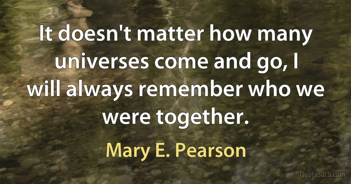 It doesn't matter how many universes come and go, I will always remember who we were together. (Mary E. Pearson)