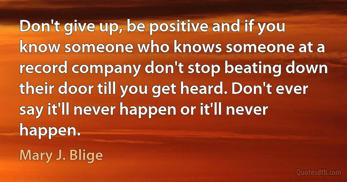 Don't give up, be positive and if you know someone who knows someone at a record company don't stop beating down their door till you get heard. Don't ever say it'll never happen or it'll never happen. (Mary J. Blige)