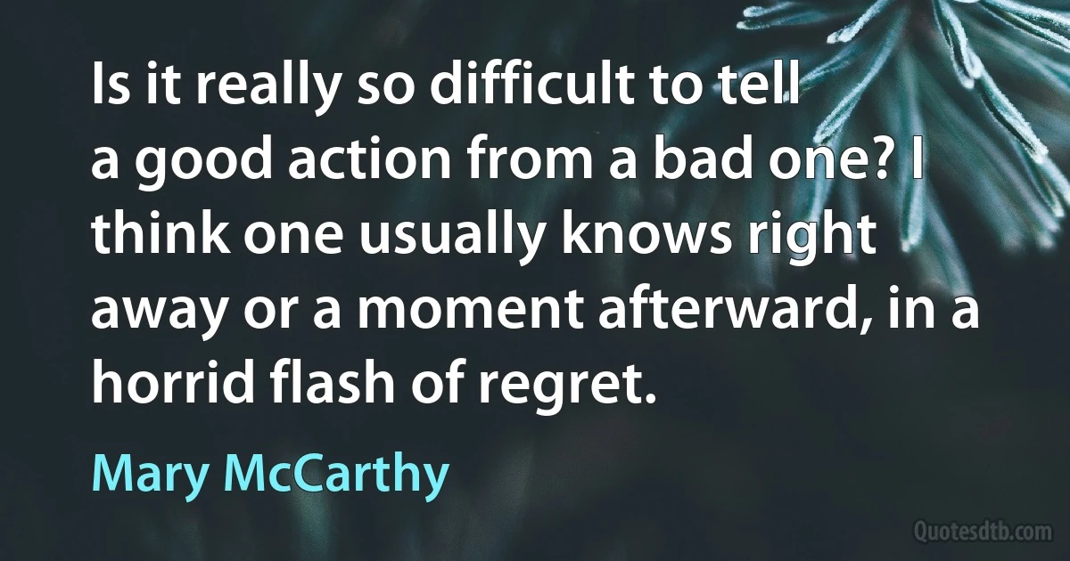 Is it really so difficult to tell a good action from a bad one? I think one usually knows right away or a moment afterward, in a horrid flash of regret. (Mary McCarthy)