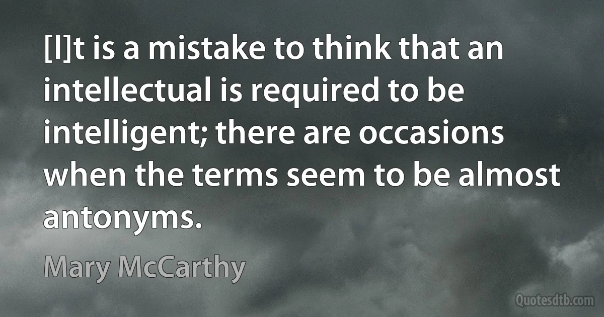 [I]t is a mistake to think that an intellectual is required to be intelligent; there are occasions when the terms seem to be almost antonyms. (Mary McCarthy)