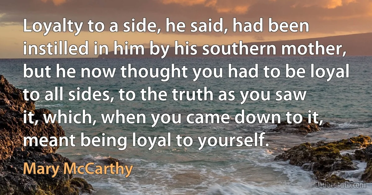 Loyalty to a side, he said, had been instilled in him by his southern mother, but he now thought you had to be loyal to all sides, to the truth as you saw it, which, when you came down to it, meant being loyal to yourself. (Mary McCarthy)