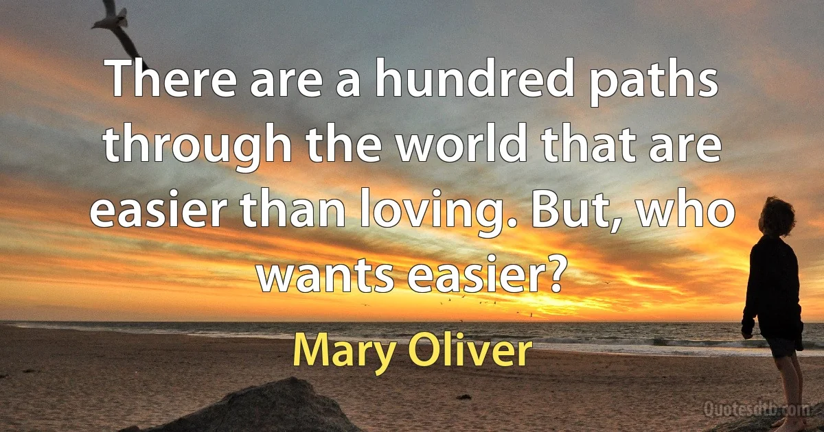 There are a hundred paths through the world that are easier than loving. But, who wants easier? (Mary Oliver)