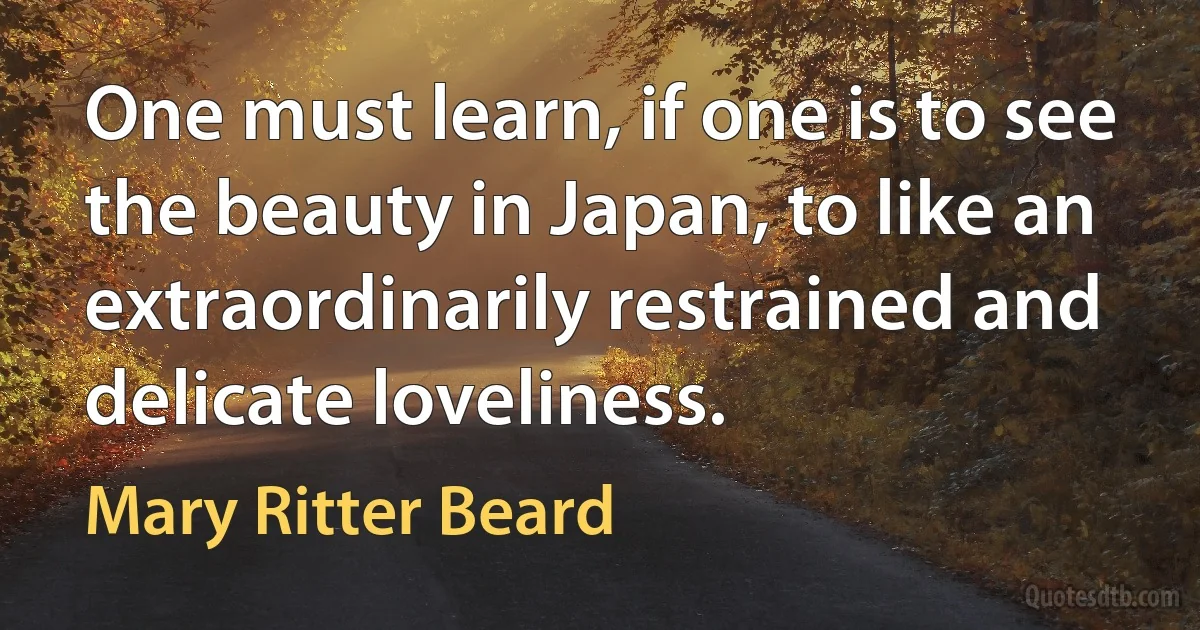 One must learn, if one is to see the beauty in Japan, to like an extraordinarily restrained and delicate loveliness. (Mary Ritter Beard)