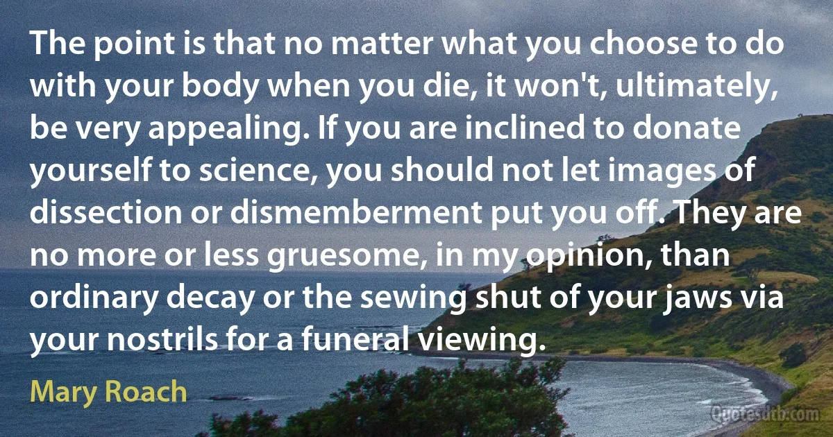 The point is that no matter what you choose to do with your body when you die, it won't, ultimately, be very appealing. If you are inclined to donate yourself to science, you should not let images of dissection or dismemberment put you off. They are no more or less gruesome, in my opinion, than ordinary decay or the sewing shut of your jaws via your nostrils for a funeral viewing. (Mary Roach)