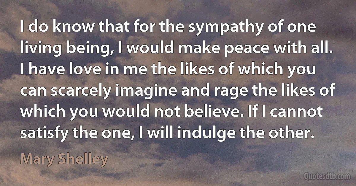 I do know that for the sympathy of one living being, I would make peace with all. I have love in me the likes of which you can scarcely imagine and rage the likes of which you would not believe. If I cannot satisfy the one, I will indulge the other. (Mary Shelley)