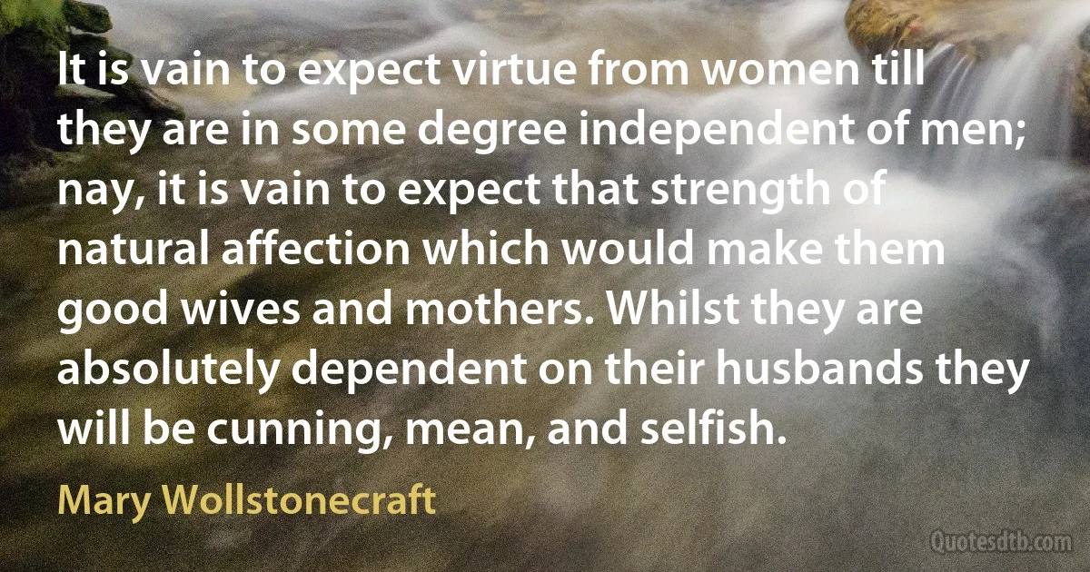 It is vain to expect virtue from women till they are in some degree independent of men; nay, it is vain to expect that strength of natural affection which would make them good wives and mothers. Whilst they are absolutely dependent on their husbands they will be cunning, mean, and selfish. (Mary Wollstonecraft)