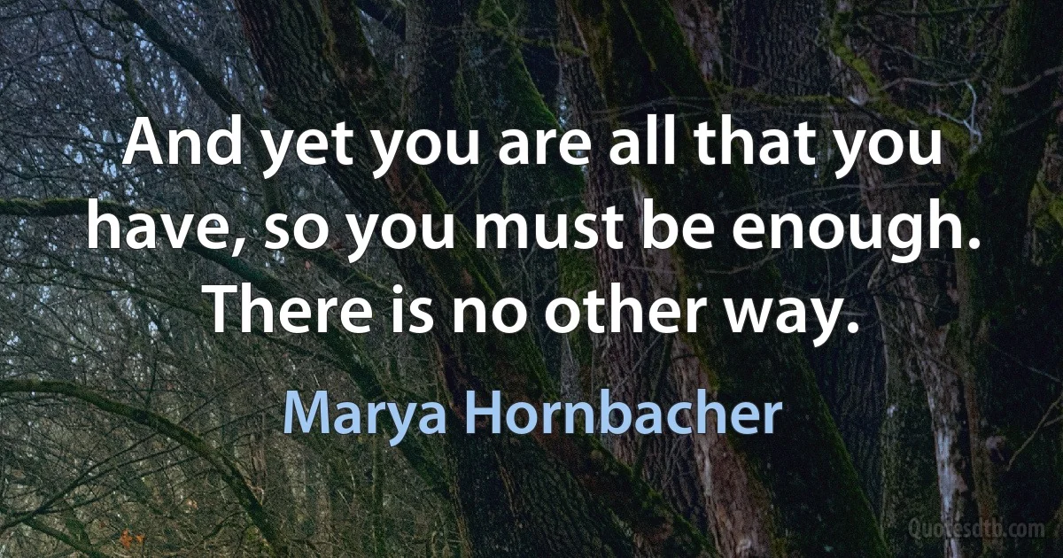 And yet you are all that you have, so you must be enough. There is no other way. (Marya Hornbacher)