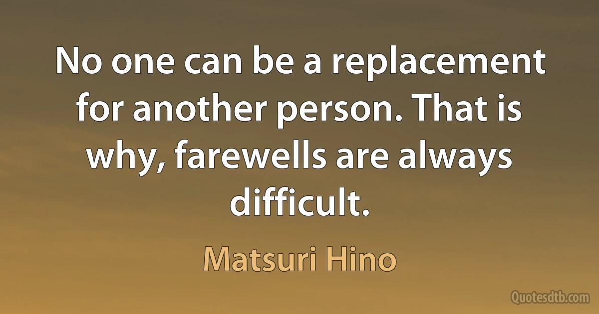 No one can be a replacement for another person. That is why, farewells are always difficult. (Matsuri Hino)