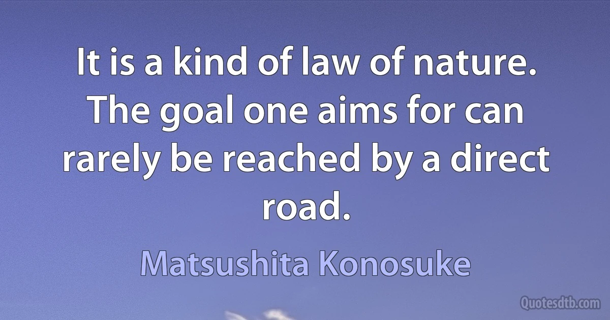 It is a kind of law of nature. The goal one aims for can rarely be reached by a direct road. (Matsushita Konosuke)