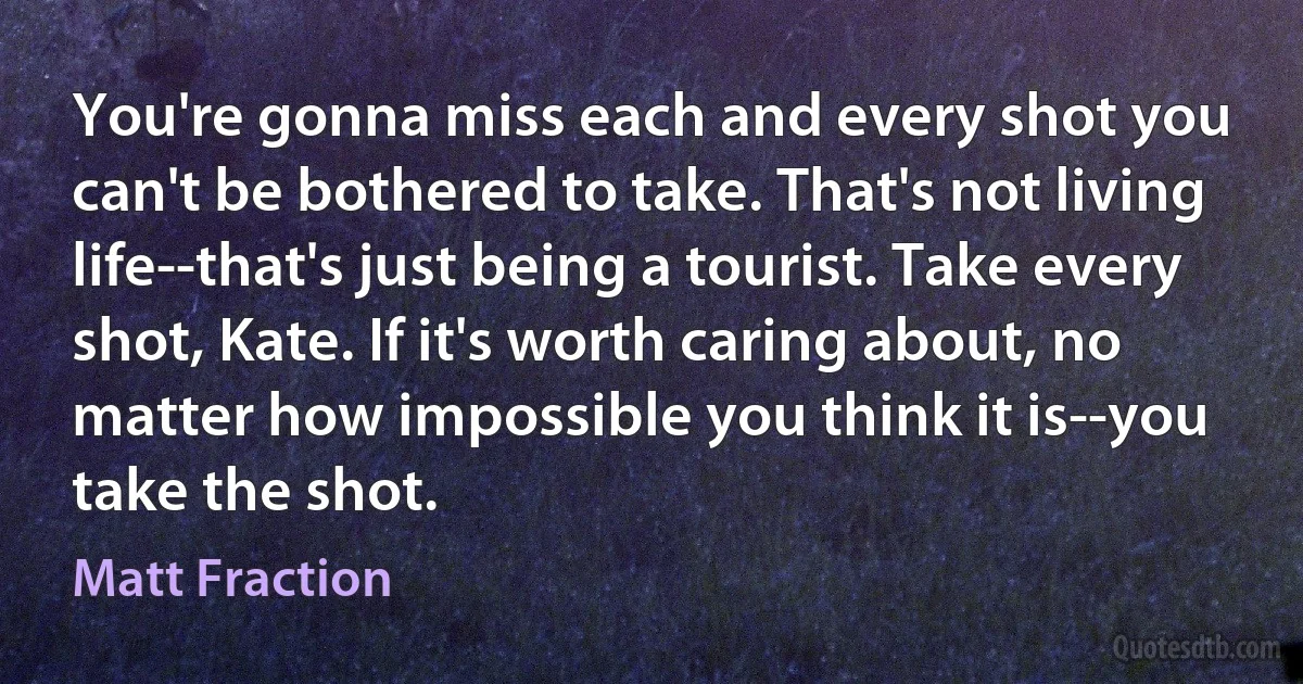 You're gonna miss each and every shot you can't be bothered to take. That's not living life--that's just being a tourist. Take every shot, Kate. If it's worth caring about, no matter how impossible you think it is--you take the shot. (Matt Fraction)