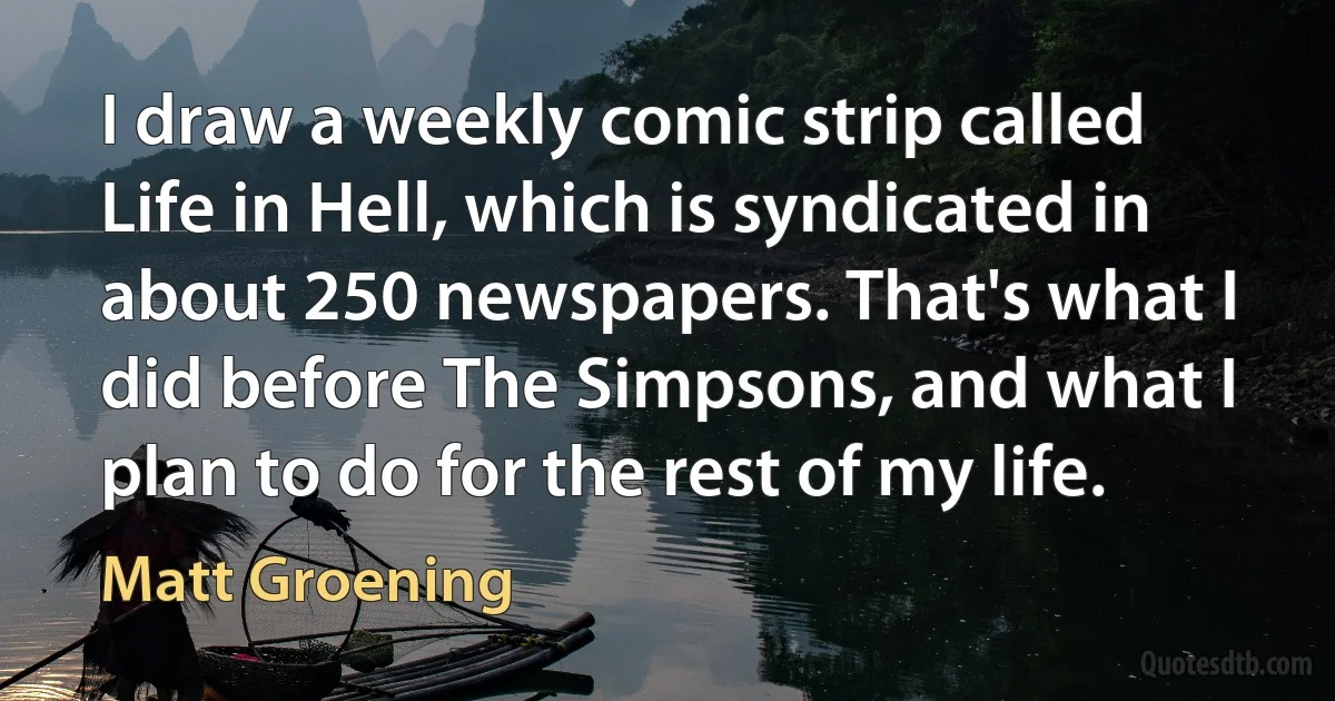 I draw a weekly comic strip called Life in Hell, which is syndicated in about 250 newspapers. That's what I did before The Simpsons, and what I plan to do for the rest of my life. (Matt Groening)