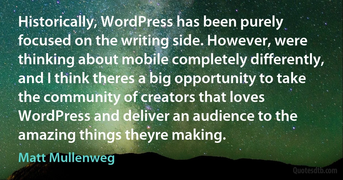 Historically, WordPress has been purely focused on the writing side. However, were thinking about mobile completely differently, and I think theres a big opportunity to take the community of creators that loves WordPress and deliver an audience to the amazing things theyre making. (Matt Mullenweg)