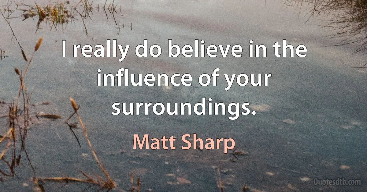 I really do believe in the influence of your surroundings. (Matt Sharp)