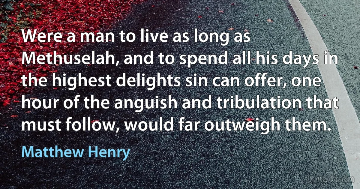 Were a man to live as long as Methuselah, and to spend all his days in the highest delights sin can offer, one hour of the anguish and tribulation that must follow, would far outweigh them. (Matthew Henry)