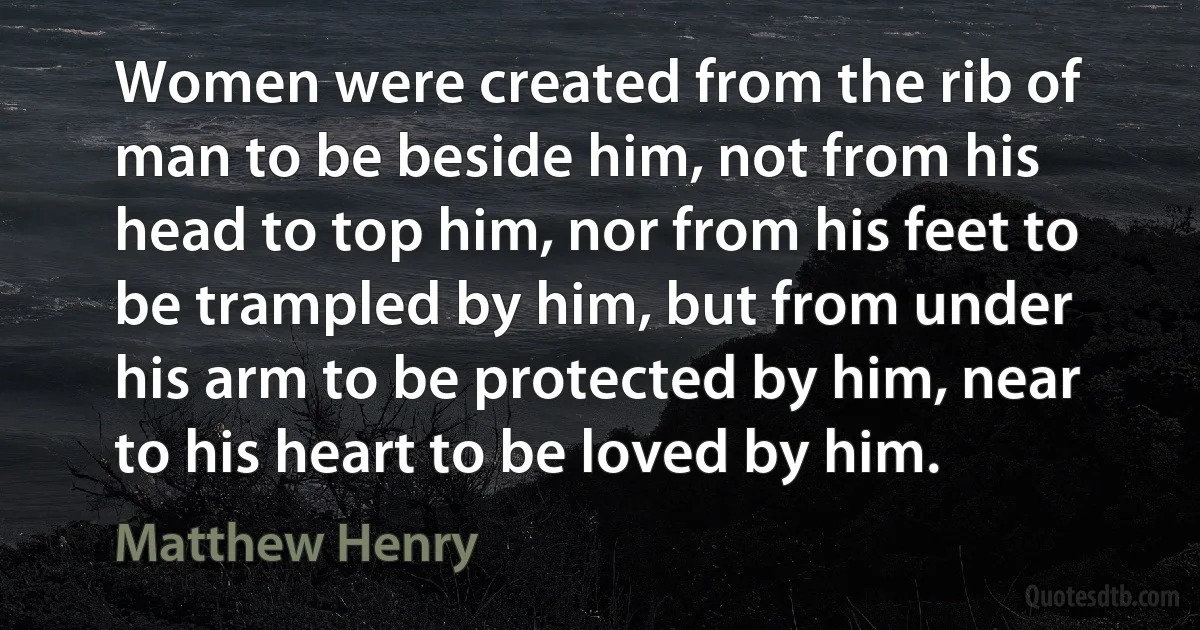 Women were created from the rib of man to be beside him, not from his head to top him, nor from his feet to be trampled by him, but from under his arm to be protected by him, near to his heart to be loved by him. (Matthew Henry)