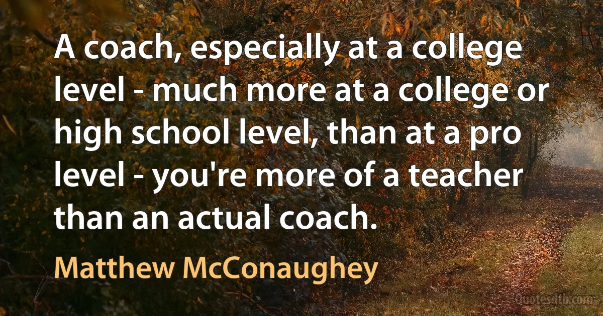 A coach, especially at a college level - much more at a college or high school level, than at a pro level - you're more of a teacher than an actual coach. (Matthew McConaughey)