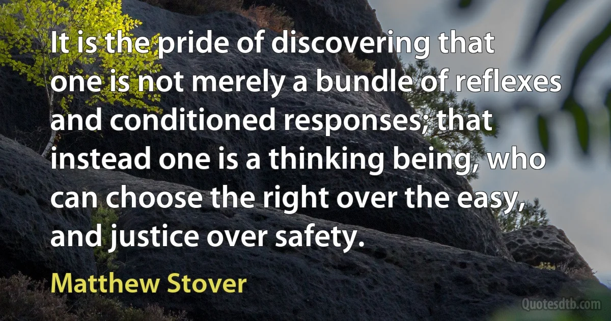 It is the pride of discovering that one is not merely a bundle of reflexes and conditioned responses; that instead one is a thinking being, who can choose the right over the easy, and justice over safety. (Matthew Stover)