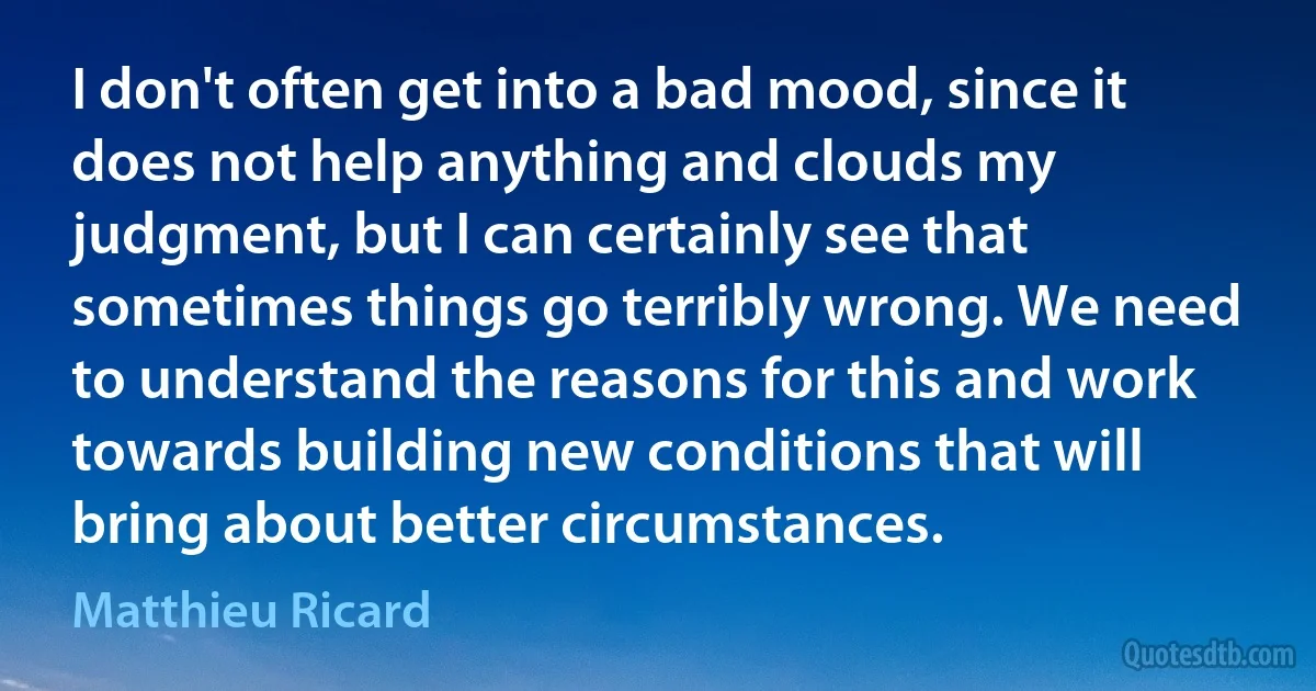 I don't often get into a bad mood, since it does not help anything and clouds my judgment, but I can certainly see that sometimes things go terribly wrong. We need to understand the reasons for this and work towards building new conditions that will bring about better circumstances. (Matthieu Ricard)