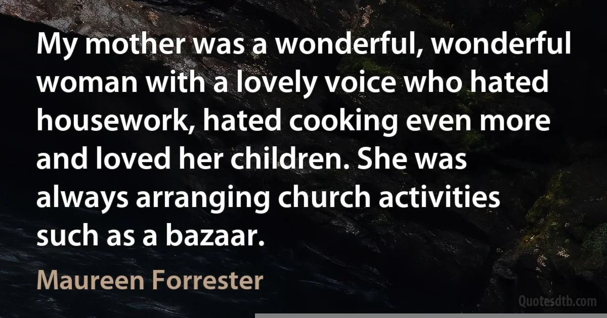 My mother was a wonderful, wonderful woman with a lovely voice who hated housework, hated cooking even more and loved her children. She was always arranging church activities such as a bazaar. (Maureen Forrester)