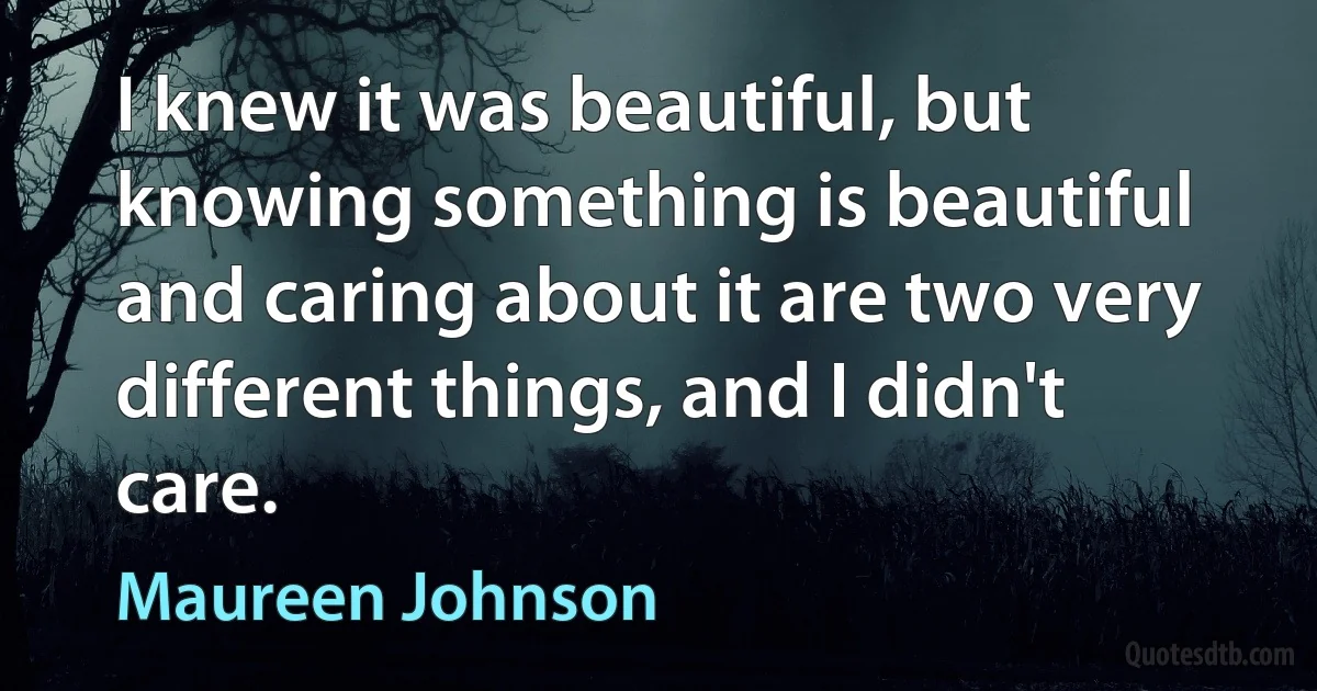 I knew it was beautiful, but knowing something is beautiful and caring about it are two very different things, and I didn't care. (Maureen Johnson)