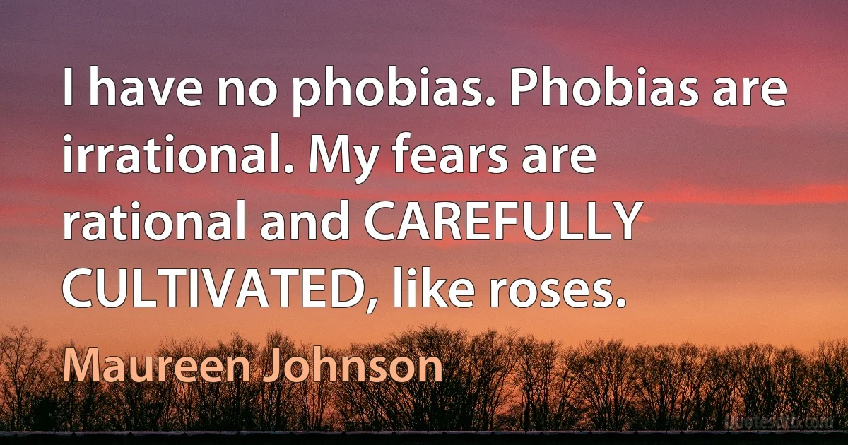 I have no phobias. Phobias are irrational. My fears are rational and CAREFULLY CULTIVATED, like roses. (Maureen Johnson)