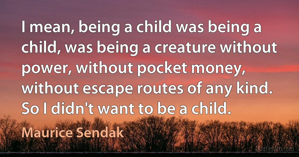 I mean, being a child was being a child, was being a creature without power, without pocket money, without escape routes of any kind. So I didn't want to be a child. (Maurice Sendak)