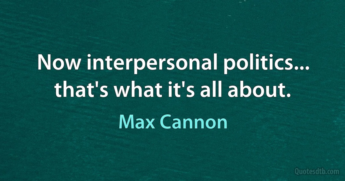 Now interpersonal politics... that's what it's all about. (Max Cannon)