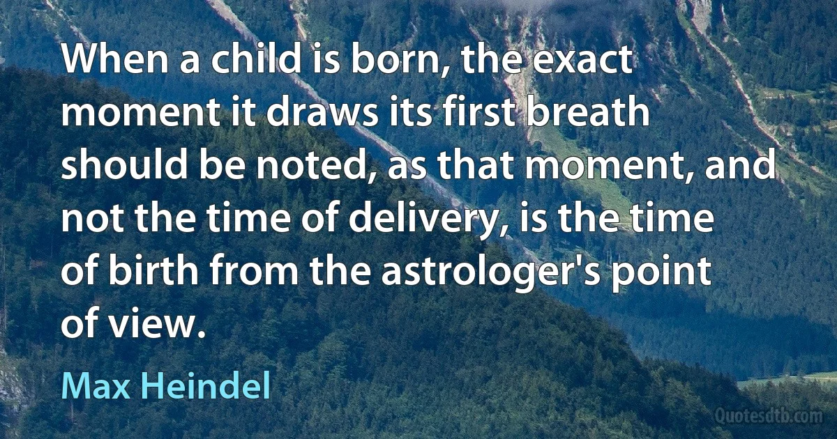 When a child is born, the exact moment it draws its first breath should be noted, as that moment, and not the time of delivery, is the time of birth from the astrologer's point of view. (Max Heindel)