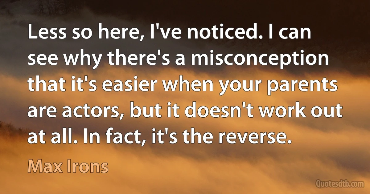 Less so here, I've noticed. I can see why there's a misconception that it's easier when your parents are actors, but it doesn't work out at all. In fact, it's the reverse. (Max Irons)