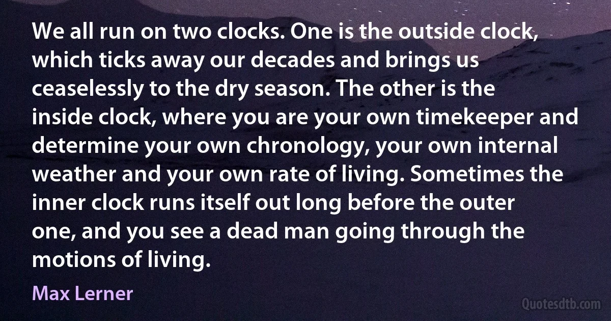 We all run on two clocks. One is the outside clock, which ticks away our decades and brings us ceaselessly to the dry season. The other is the inside clock, where you are your own timekeeper and determine your own chronology, your own internal weather and your own rate of living. Sometimes the inner clock runs itself out long before the outer one, and you see a dead man going through the motions of living. (Max Lerner)