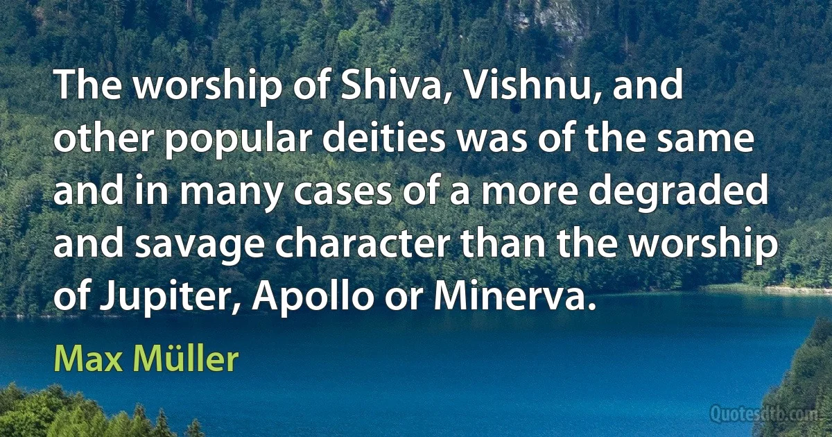 The worship of Shiva, Vishnu, and other popular deities was of the same and in many cases of a more degraded and savage character than the worship of Jupiter, Apollo or Minerva. (Max Müller)