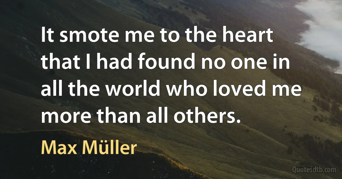 It smote me to the heart that I had found no one in all the world who loved me more than all others. (Max Müller)