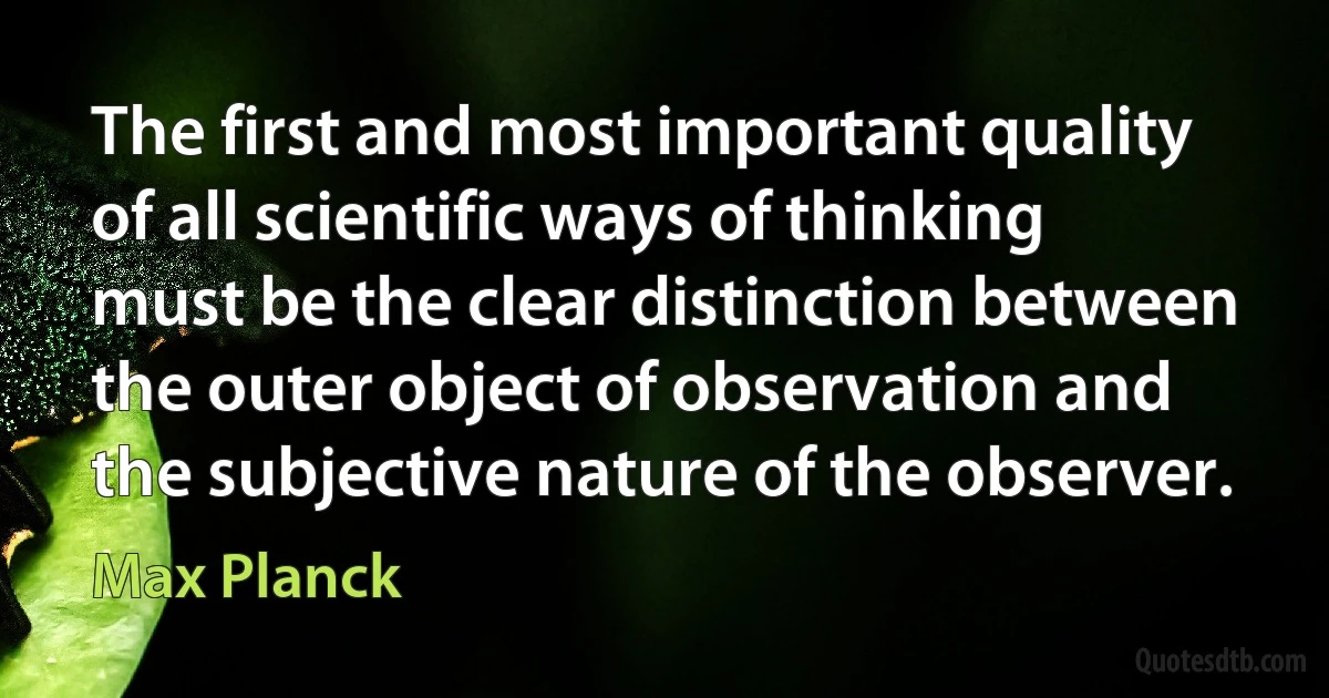 The first and most important quality of all scientific ways of thinking must be the clear distinction between the outer object of observation and the subjective nature of the observer. (Max Planck)