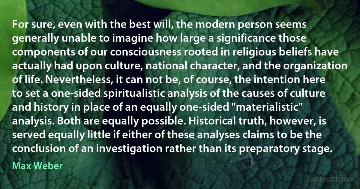 For sure, even with the best will, the modern person seems generally unable to imagine how large a significance those components of our consciousness rooted in religious beliefs have actually had upon culture, national character, and the organization of life. Nevertheless, it can not be, of course, the intention here to set a one-sided spiritualistic analysis of the causes of culture and history in place of an equally one-sided "materialistic” analysis. Both are equally possible. Historical truth, however, is served equally little if either of these analyses claims to be the conclusion of an investigation rather than its preparatory stage. (Max Weber)