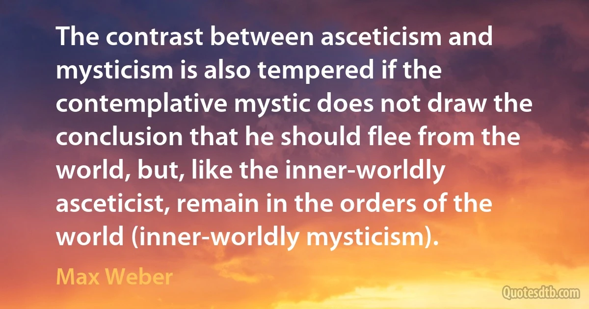 The contrast between asceticism and mysticism is also tempered if the contemplative mystic does not draw the conclusion that he should flee from the world, but, like the inner-worldly asceticist, remain in the orders of the world (inner-worldly mysticism). (Max Weber)