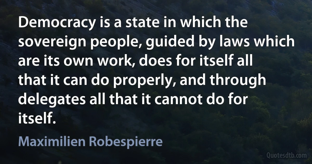 Democracy is a state in which the sovereign people, guided by laws which are its own work, does for itself all that it can do properly, and through delegates all that it cannot do for itself. (Maximilien Robespierre)